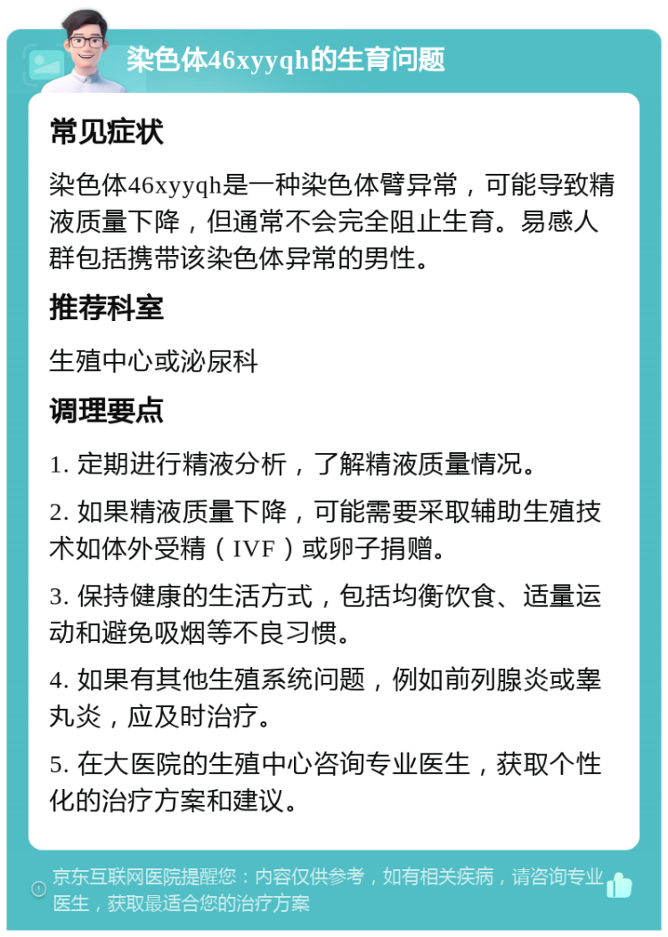 染色体46xyyqh的生育问题 常见症状 染色体46xyyqh是一种染色体臂异常，可能导致精液质量下降，但通常不会完全阻止生育。易感人群包括携带该染色体异常的男性。 推荐科室 生殖中心或泌尿科 调理要点 1. 定期进行精液分析，了解精液质量情况。 2. 如果精液质量下降，可能需要采取辅助生殖技术如体外受精（IVF）或卵子捐赠。 3. 保持健康的生活方式，包括均衡饮食、适量运动和避免吸烟等不良习惯。 4. 如果有其他生殖系统问题，例如前列腺炎或睾丸炎，应及时治疗。 5. 在大医院的生殖中心咨询专业医生，获取个性化的治疗方案和建议。