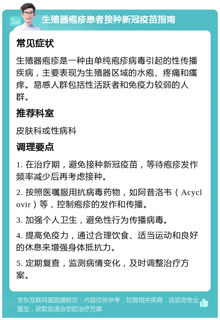 生殖器疱疹患者接种新冠疫苗指南 常见症状 生殖器疱疹是一种由单纯疱疹病毒引起的性传播疾病，主要表现为生殖器区域的水疱、疼痛和瘙痒。易感人群包括性活跃者和免疫力较弱的人群。 推荐科室 皮肤科或性病科 调理要点 1. 在治疗期，避免接种新冠疫苗，等待疱疹发作频率减少后再考虑接种。 2. 按照医嘱服用抗病毒药物，如阿昔洛韦（Acyclovir）等，控制疱疹的发作和传播。 3. 加强个人卫生，避免性行为传播病毒。 4. 提高免疫力，通过合理饮食、适当运动和良好的休息来增强身体抵抗力。 5. 定期复查，监测病情变化，及时调整治疗方案。