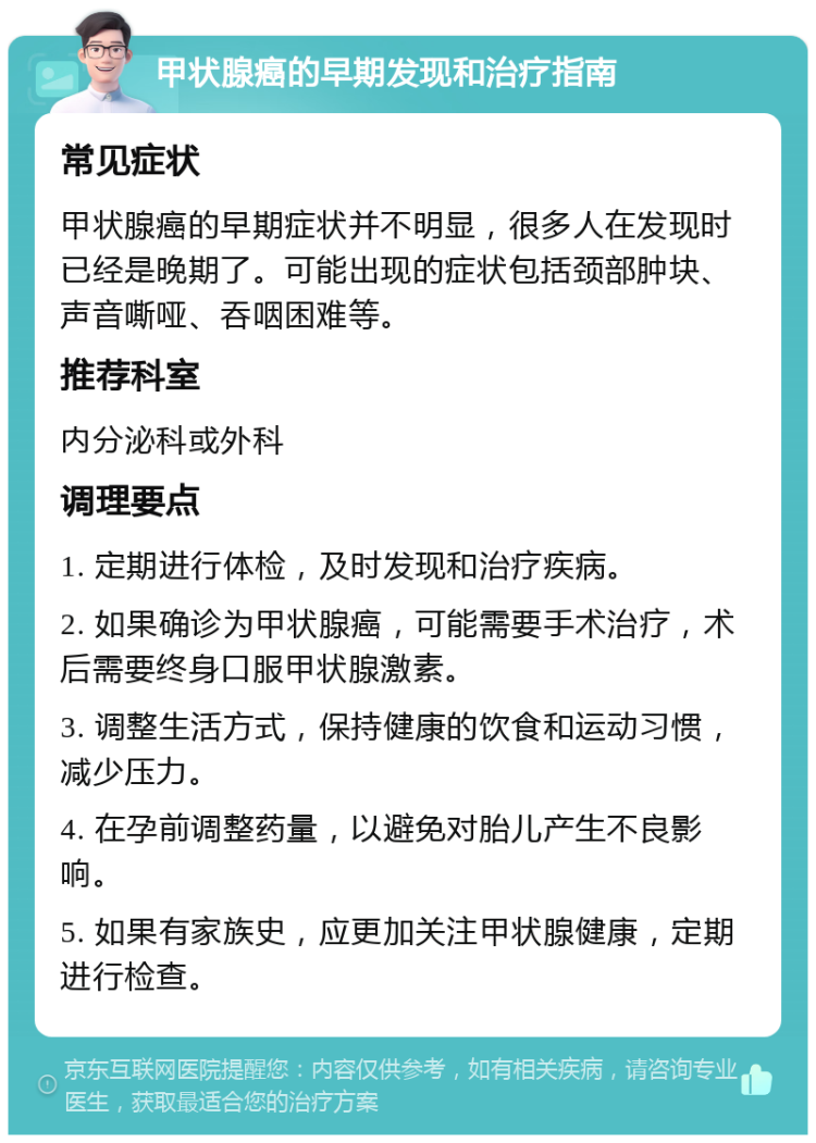 甲状腺癌的早期发现和治疗指南 常见症状 甲状腺癌的早期症状并不明显，很多人在发现时已经是晚期了。可能出现的症状包括颈部肿块、声音嘶哑、吞咽困难等。 推荐科室 内分泌科或外科 调理要点 1. 定期进行体检，及时发现和治疗疾病。 2. 如果确诊为甲状腺癌，可能需要手术治疗，术后需要终身口服甲状腺激素。 3. 调整生活方式，保持健康的饮食和运动习惯，减少压力。 4. 在孕前调整药量，以避免对胎儿产生不良影响。 5. 如果有家族史，应更加关注甲状腺健康，定期进行检查。