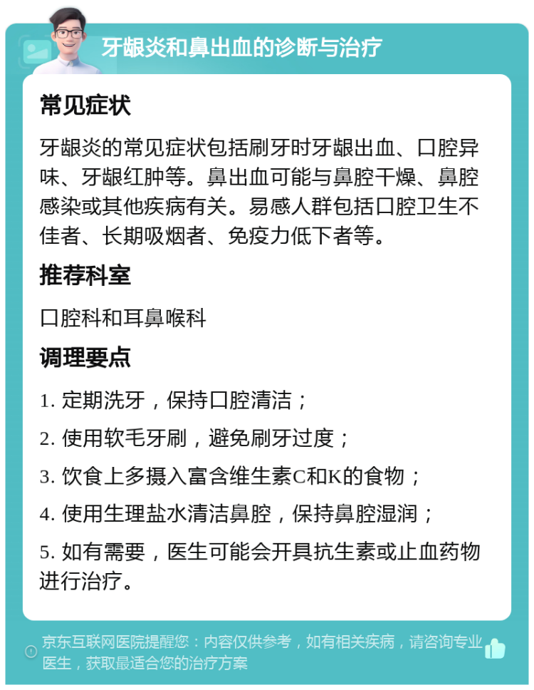 牙龈炎和鼻出血的诊断与治疗 常见症状 牙龈炎的常见症状包括刷牙时牙龈出血、口腔异味、牙龈红肿等。鼻出血可能与鼻腔干燥、鼻腔感染或其他疾病有关。易感人群包括口腔卫生不佳者、长期吸烟者、免疫力低下者等。 推荐科室 口腔科和耳鼻喉科 调理要点 1. 定期洗牙，保持口腔清洁； 2. 使用软毛牙刷，避免刷牙过度； 3. 饮食上多摄入富含维生素C和K的食物； 4. 使用生理盐水清洁鼻腔，保持鼻腔湿润； 5. 如有需要，医生可能会开具抗生素或止血药物进行治疗。