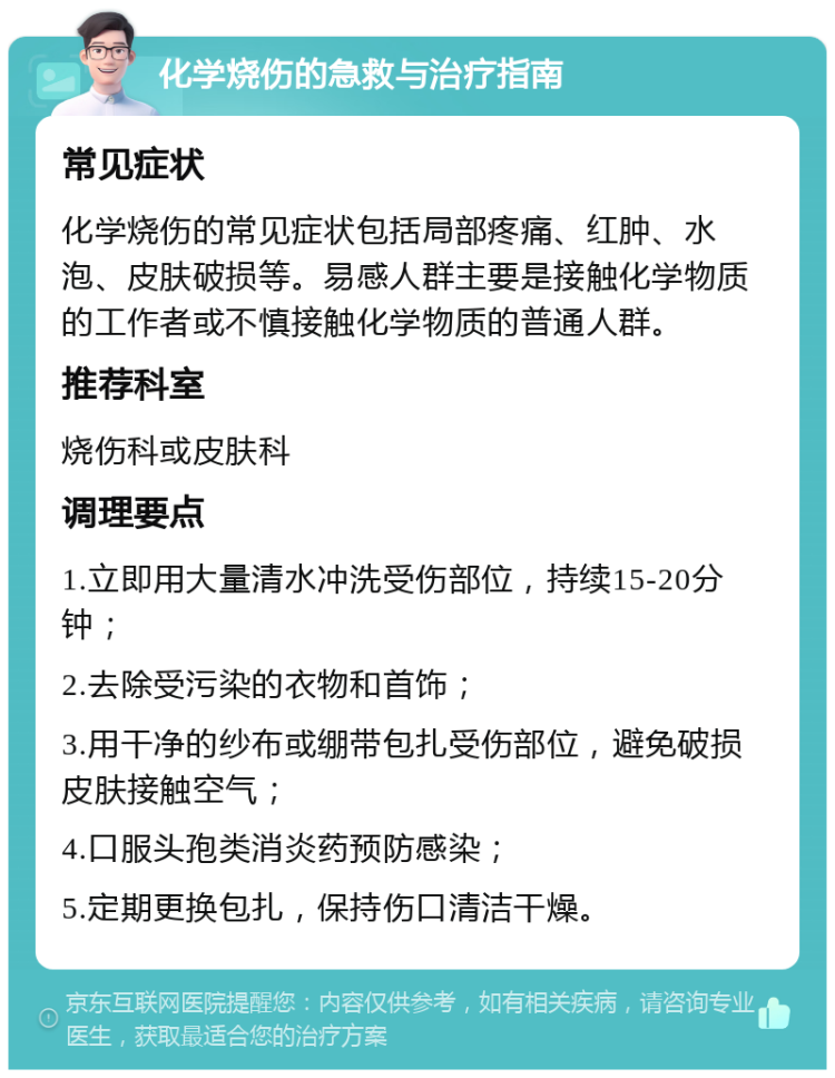 化学烧伤的急救与治疗指南 常见症状 化学烧伤的常见症状包括局部疼痛、红肿、水泡、皮肤破损等。易感人群主要是接触化学物质的工作者或不慎接触化学物质的普通人群。 推荐科室 烧伤科或皮肤科 调理要点 1.立即用大量清水冲洗受伤部位，持续15-20分钟； 2.去除受污染的衣物和首饰； 3.用干净的纱布或绷带包扎受伤部位，避免破损皮肤接触空气； 4.口服头孢类消炎药预防感染； 5.定期更换包扎，保持伤口清洁干燥。