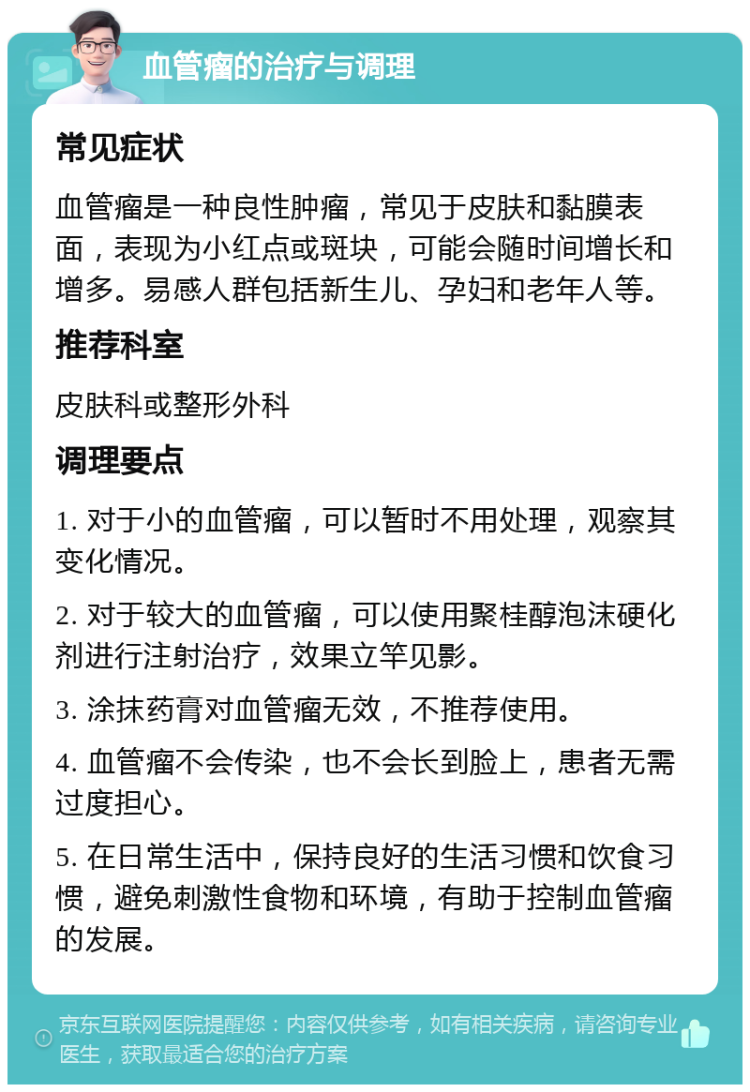 血管瘤的治疗与调理 常见症状 血管瘤是一种良性肿瘤，常见于皮肤和黏膜表面，表现为小红点或斑块，可能会随时间增长和增多。易感人群包括新生儿、孕妇和老年人等。 推荐科室 皮肤科或整形外科 调理要点 1. 对于小的血管瘤，可以暂时不用处理，观察其变化情况。 2. 对于较大的血管瘤，可以使用聚桂醇泡沫硬化剂进行注射治疗，效果立竿见影。 3. 涂抹药膏对血管瘤无效，不推荐使用。 4. 血管瘤不会传染，也不会长到脸上，患者无需过度担心。 5. 在日常生活中，保持良好的生活习惯和饮食习惯，避免刺激性食物和环境，有助于控制血管瘤的发展。