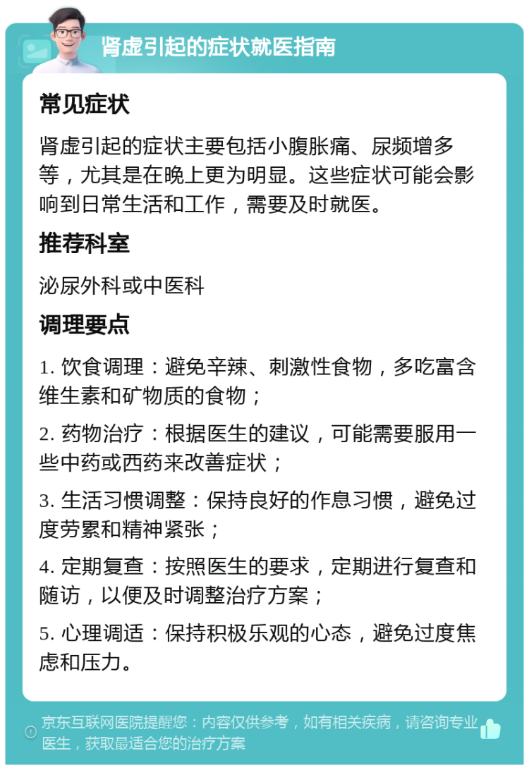 肾虚引起的症状就医指南 常见症状 肾虚引起的症状主要包括小腹胀痛、尿频增多等，尤其是在晚上更为明显。这些症状可能会影响到日常生活和工作，需要及时就医。 推荐科室 泌尿外科或中医科 调理要点 1. 饮食调理：避免辛辣、刺激性食物，多吃富含维生素和矿物质的食物； 2. 药物治疗：根据医生的建议，可能需要服用一些中药或西药来改善症状； 3. 生活习惯调整：保持良好的作息习惯，避免过度劳累和精神紧张； 4. 定期复查：按照医生的要求，定期进行复查和随访，以便及时调整治疗方案； 5. 心理调适：保持积极乐观的心态，避免过度焦虑和压力。