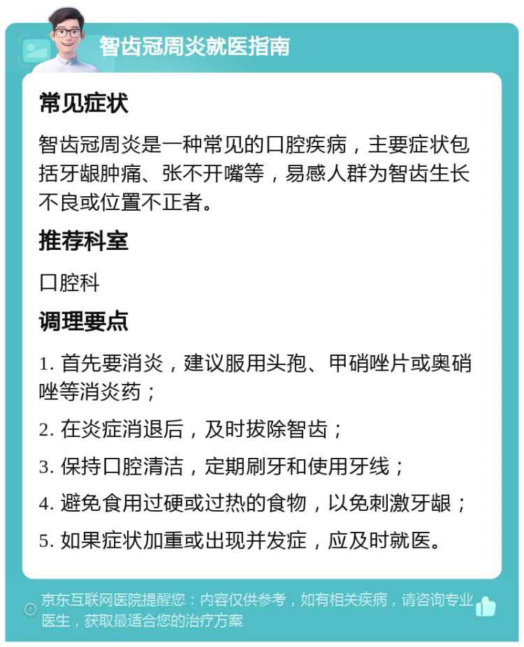 智齿冠周炎就医指南 常见症状 智齿冠周炎是一种常见的口腔疾病，主要症状包括牙龈肿痛、张不开嘴等，易感人群为智齿生长不良或位置不正者。 推荐科室 口腔科 调理要点 1. 首先要消炎，建议服用头孢、甲硝唑片或奥硝唑等消炎药； 2. 在炎症消退后，及时拔除智齿； 3. 保持口腔清洁，定期刷牙和使用牙线； 4. 避免食用过硬或过热的食物，以免刺激牙龈； 5. 如果症状加重或出现并发症，应及时就医。