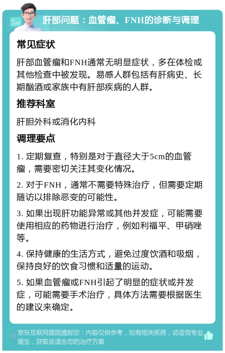 肝部问题：血管瘤、FNH的诊断与调理 常见症状 肝部血管瘤和FNH通常无明显症状，多在体检或其他检查中被发现。易感人群包括有肝病史、长期酗酒或家族中有肝部疾病的人群。 推荐科室 肝胆外科或消化内科 调理要点 1. 定期复查，特别是对于直径大于5cm的血管瘤，需要密切关注其变化情况。 2. 对于FNH，通常不需要特殊治疗，但需要定期随访以排除恶变的可能性。 3. 如果出现肝功能异常或其他并发症，可能需要使用相应的药物进行治疗，例如利福平、甲硝唑等。 4. 保持健康的生活方式，避免过度饮酒和吸烟，保持良好的饮食习惯和适量的运动。 5. 如果血管瘤或FNH引起了明显的症状或并发症，可能需要手术治疗，具体方法需要根据医生的建议来确定。