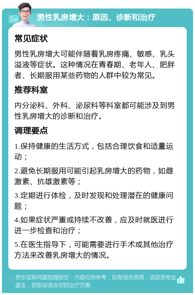 男性乳房增大：原因、诊断和治疗 常见症状 男性乳房增大可能伴随着乳房疼痛、敏感、乳头溢液等症状。这种情况在青春期、老年人、肥胖者、长期服用某些药物的人群中较为常见。 推荐科室 内分泌科、外科、泌尿科等科室都可能涉及到男性乳房增大的诊断和治疗。 调理要点 1.保持健康的生活方式，包括合理饮食和适量运动； 2.避免长期服用可能引起乳房增大的药物，如雌激素、抗雄激素等； 3.定期进行体检，及时发现和处理潜在的健康问题； 4.如果症状严重或持续不改善，应及时就医进行进一步检查和治疗； 5.在医生指导下，可能需要进行手术或其他治疗方法来改善乳房增大的情况。