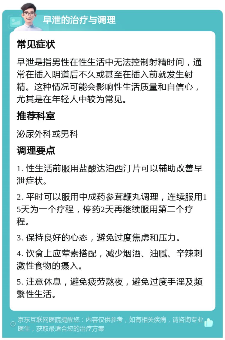 早泄的治疗与调理 常见症状 早泄是指男性在性生活中无法控制射精时间，通常在插入阴道后不久或甚至在插入前就发生射精。这种情况可能会影响性生活质量和自信心，尤其是在年轻人中较为常见。 推荐科室 泌尿外科或男科 调理要点 1. 性生活前服用盐酸达泊西汀片可以辅助改善早泄症状。 2. 平时可以服用中成药参茸鞭丸调理，连续服用15天为一个疗程，停药2天再继续服用第二个疗程。 3. 保持良好的心态，避免过度焦虑和压力。 4. 饮食上应荤素搭配，减少烟酒、油腻、辛辣刺激性食物的摄入。 5. 注意休息，避免疲劳熬夜，避免过度手淫及频繁性生活。