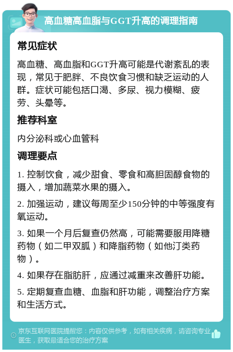 高血糖高血脂与GGT升高的调理指南 常见症状 高血糖、高血脂和GGT升高可能是代谢紊乱的表现，常见于肥胖、不良饮食习惯和缺乏运动的人群。症状可能包括口渴、多尿、视力模糊、疲劳、头晕等。 推荐科室 内分泌科或心血管科 调理要点 1. 控制饮食，减少甜食、零食和高胆固醇食物的摄入，增加蔬菜水果的摄入。 2. 加强运动，建议每周至少150分钟的中等强度有氧运动。 3. 如果一个月后复查仍然高，可能需要服用降糖药物（如二甲双胍）和降脂药物（如他汀类药物）。 4. 如果存在脂肪肝，应通过减重来改善肝功能。 5. 定期复查血糖、血脂和肝功能，调整治疗方案和生活方式。