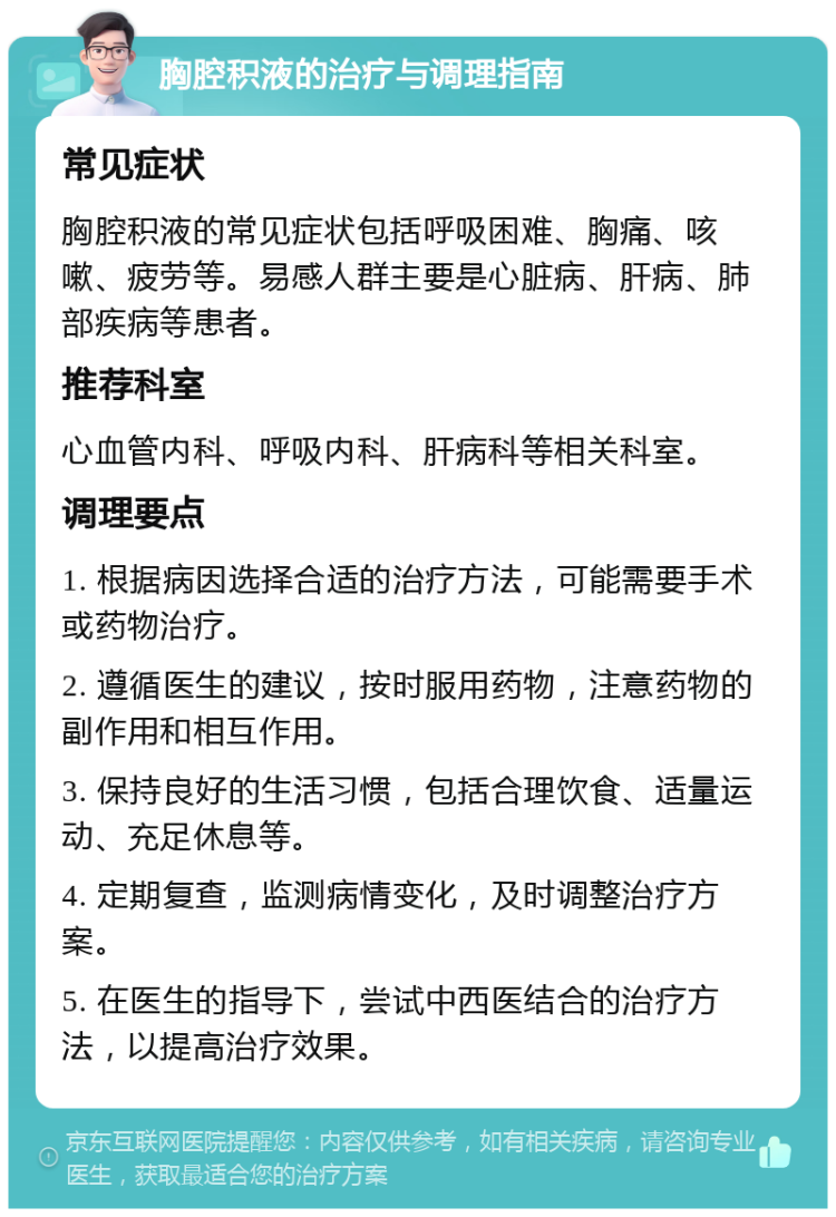 胸腔积液的治疗与调理指南 常见症状 胸腔积液的常见症状包括呼吸困难、胸痛、咳嗽、疲劳等。易感人群主要是心脏病、肝病、肺部疾病等患者。 推荐科室 心血管内科、呼吸内科、肝病科等相关科室。 调理要点 1. 根据病因选择合适的治疗方法，可能需要手术或药物治疗。 2. 遵循医生的建议，按时服用药物，注意药物的副作用和相互作用。 3. 保持良好的生活习惯，包括合理饮食、适量运动、充足休息等。 4. 定期复查，监测病情变化，及时调整治疗方案。 5. 在医生的指导下，尝试中西医结合的治疗方法，以提高治疗效果。