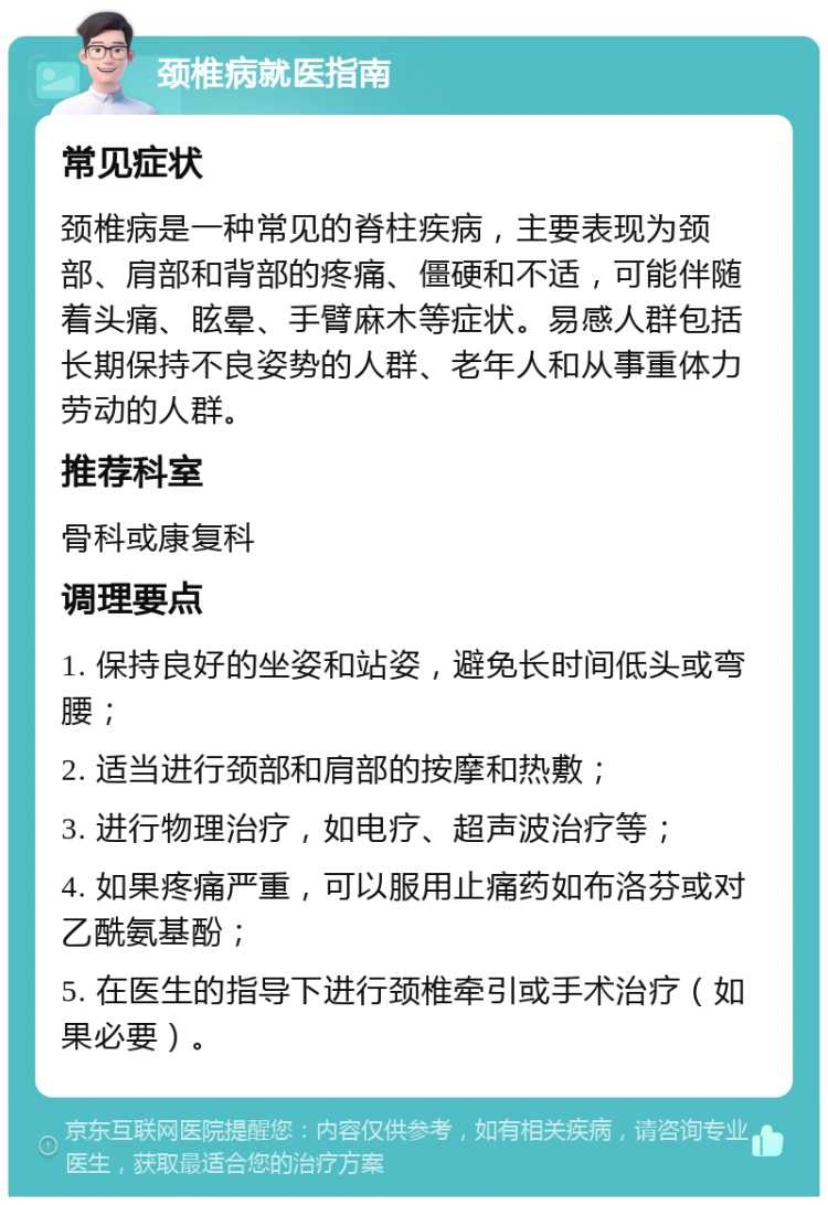 颈椎病就医指南 常见症状 颈椎病是一种常见的脊柱疾病，主要表现为颈部、肩部和背部的疼痛、僵硬和不适，可能伴随着头痛、眩晕、手臂麻木等症状。易感人群包括长期保持不良姿势的人群、老年人和从事重体力劳动的人群。 推荐科室 骨科或康复科 调理要点 1. 保持良好的坐姿和站姿，避免长时间低头或弯腰； 2. 适当进行颈部和肩部的按摩和热敷； 3. 进行物理治疗，如电疗、超声波治疗等； 4. 如果疼痛严重，可以服用止痛药如布洛芬或对乙酰氨基酚； 5. 在医生的指导下进行颈椎牵引或手术治疗（如果必要）。