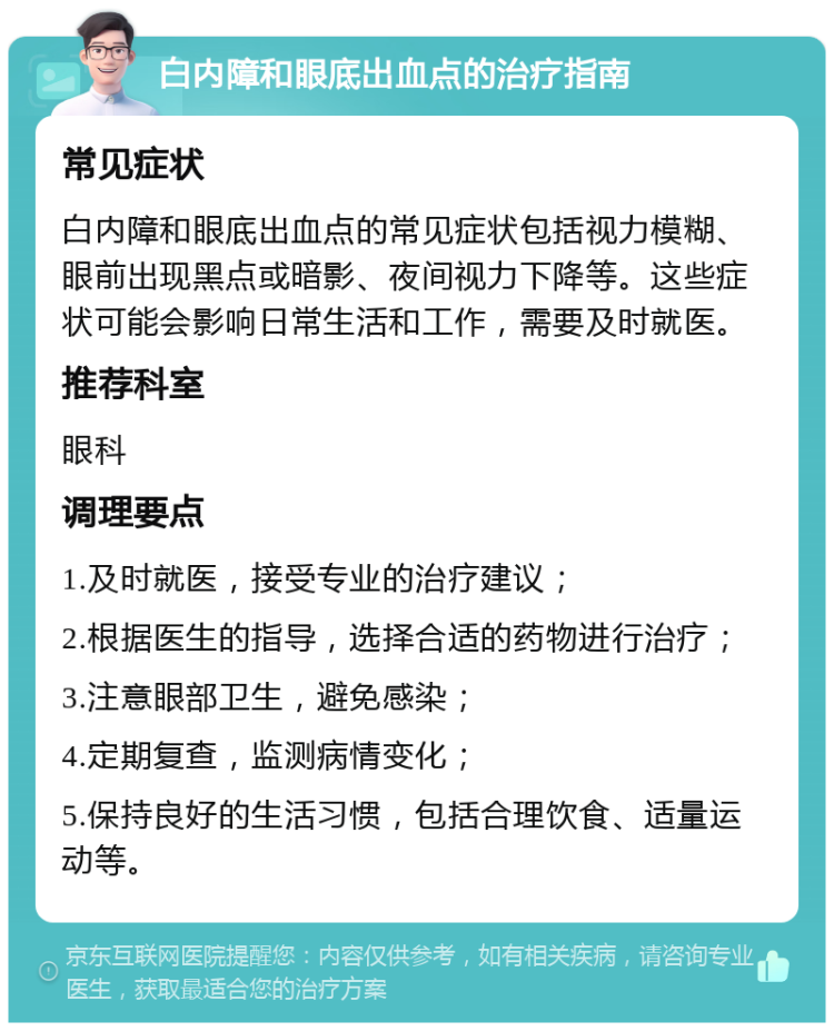 白内障和眼底出血点的治疗指南 常见症状 白内障和眼底出血点的常见症状包括视力模糊、眼前出现黑点或暗影、夜间视力下降等。这些症状可能会影响日常生活和工作，需要及时就医。 推荐科室 眼科 调理要点 1.及时就医，接受专业的治疗建议； 2.根据医生的指导，选择合适的药物进行治疗； 3.注意眼部卫生，避免感染； 4.定期复查，监测病情变化； 5.保持良好的生活习惯，包括合理饮食、适量运动等。