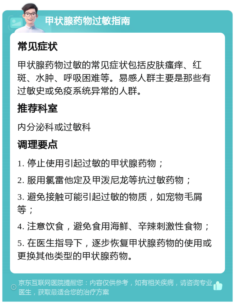 甲状腺药物过敏指南 常见症状 甲状腺药物过敏的常见症状包括皮肤瘙痒、红斑、水肿、呼吸困难等。易感人群主要是那些有过敏史或免疫系统异常的人群。 推荐科室 内分泌科或过敏科 调理要点 1. 停止使用引起过敏的甲状腺药物； 2. 服用氯雷他定及甲泼尼龙等抗过敏药物； 3. 避免接触可能引起过敏的物质，如宠物毛屑等； 4. 注意饮食，避免食用海鲜、辛辣刺激性食物； 5. 在医生指导下，逐步恢复甲状腺药物的使用或更换其他类型的甲状腺药物。