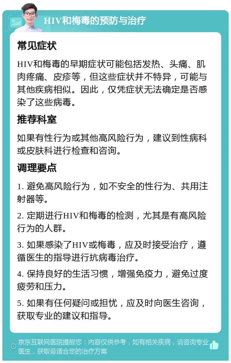 HIV和梅毒的预防与治疗 常见症状 HIV和梅毒的早期症状可能包括发热、头痛、肌肉疼痛、皮疹等，但这些症状并不特异，可能与其他疾病相似。因此，仅凭症状无法确定是否感染了这些病毒。 推荐科室 如果有性行为或其他高风险行为，建议到性病科或皮肤科进行检查和咨询。 调理要点 1. 避免高风险行为，如不安全的性行为、共用注射器等。 2. 定期进行HIV和梅毒的检测，尤其是有高风险行为的人群。 3. 如果感染了HIV或梅毒，应及时接受治疗，遵循医生的指导进行抗病毒治疗。 4. 保持良好的生活习惯，增强免疫力，避免过度疲劳和压力。 5. 如果有任何疑问或担忧，应及时向医生咨询，获取专业的建议和指导。