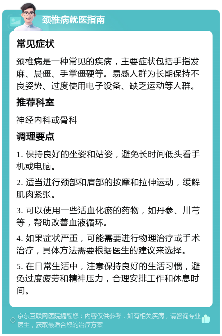 颈椎病就医指南 常见症状 颈椎病是一种常见的疾病，主要症状包括手指发麻、晨僵、手掌僵硬等。易感人群为长期保持不良姿势、过度使用电子设备、缺乏运动等人群。 推荐科室 神经内科或骨科 调理要点 1. 保持良好的坐姿和站姿，避免长时间低头看手机或电脑。 2. 适当进行颈部和肩部的按摩和拉伸运动，缓解肌肉紧张。 3. 可以使用一些活血化瘀的药物，如丹参、川芎等，帮助改善血液循环。 4. 如果症状严重，可能需要进行物理治疗或手术治疗，具体方法需要根据医生的建议来选择。 5. 在日常生活中，注意保持良好的生活习惯，避免过度疲劳和精神压力，合理安排工作和休息时间。