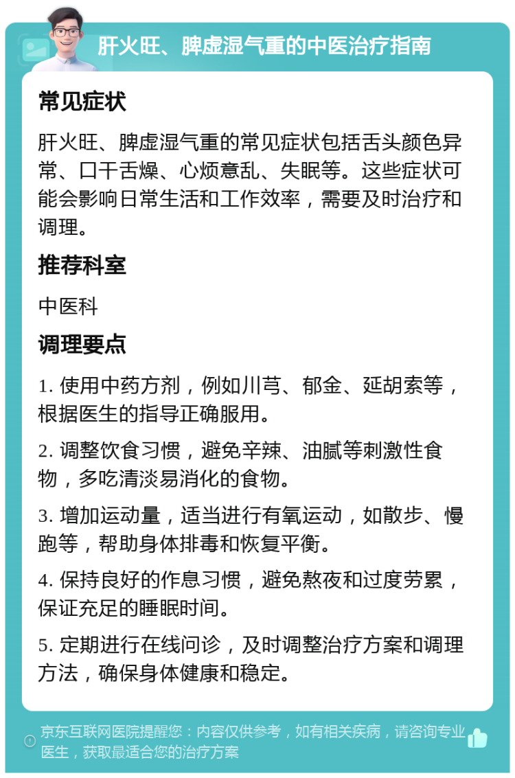 肝火旺、脾虚湿气重的中医治疗指南 常见症状 肝火旺、脾虚湿气重的常见症状包括舌头颜色异常、口干舌燥、心烦意乱、失眠等。这些症状可能会影响日常生活和工作效率，需要及时治疗和调理。 推荐科室 中医科 调理要点 1. 使用中药方剂，例如川芎、郁金、延胡索等，根据医生的指导正确服用。 2. 调整饮食习惯，避免辛辣、油腻等刺激性食物，多吃清淡易消化的食物。 3. 增加运动量，适当进行有氧运动，如散步、慢跑等，帮助身体排毒和恢复平衡。 4. 保持良好的作息习惯，避免熬夜和过度劳累，保证充足的睡眠时间。 5. 定期进行在线问诊，及时调整治疗方案和调理方法，确保身体健康和稳定。