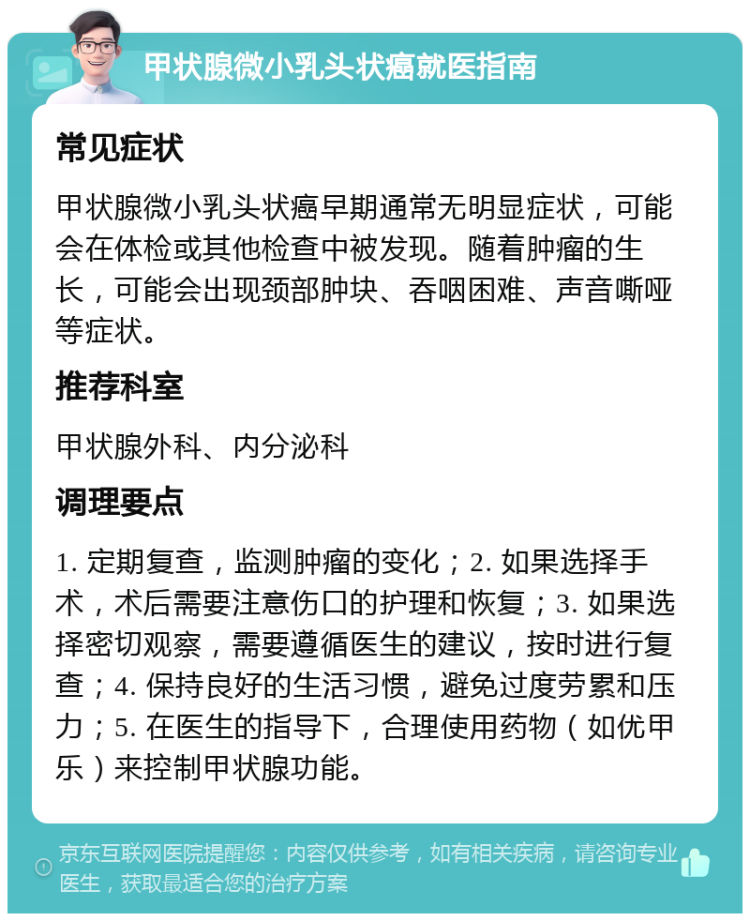 甲状腺微小乳头状癌就医指南 常见症状 甲状腺微小乳头状癌早期通常无明显症状，可能会在体检或其他检查中被发现。随着肿瘤的生长，可能会出现颈部肿块、吞咽困难、声音嘶哑等症状。 推荐科室 甲状腺外科、内分泌科 调理要点 1. 定期复查，监测肿瘤的变化；2. 如果选择手术，术后需要注意伤口的护理和恢复；3. 如果选择密切观察，需要遵循医生的建议，按时进行复查；4. 保持良好的生活习惯，避免过度劳累和压力；5. 在医生的指导下，合理使用药物（如优甲乐）来控制甲状腺功能。