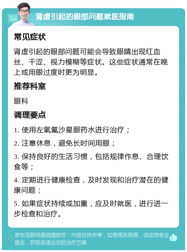 肾虚引起的眼部问题就医指南 常见症状 肾虚引起的眼部问题可能会导致眼睛出现红血丝、干涩、视力模糊等症状。这些症状通常在晚上或用眼过度时更为明显。 推荐科室 眼科 调理要点 1. 使用左氧氟沙星眼药水进行治疗； 2. 注意休息，避免长时间用眼； 3. 保持良好的生活习惯，包括规律作息、合理饮食等； 4. 定期进行健康检查，及时发现和治疗潜在的健康问题； 5. 如果症状持续或加重，应及时就医，进行进一步检查和治疗。