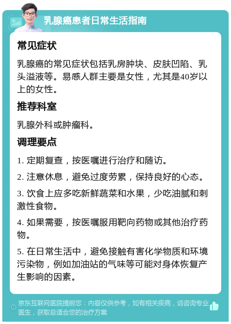 乳腺癌患者日常生活指南 常见症状 乳腺癌的常见症状包括乳房肿块、皮肤凹陷、乳头溢液等。易感人群主要是女性，尤其是40岁以上的女性。 推荐科室 乳腺外科或肿瘤科。 调理要点 1. 定期复查，按医嘱进行治疗和随访。 2. 注意休息，避免过度劳累，保持良好的心态。 3. 饮食上应多吃新鲜蔬菜和水果，少吃油腻和刺激性食物。 4. 如果需要，按医嘱服用靶向药物或其他治疗药物。 5. 在日常生活中，避免接触有害化学物质和环境污染物，例如加油站的气味等可能对身体恢复产生影响的因素。