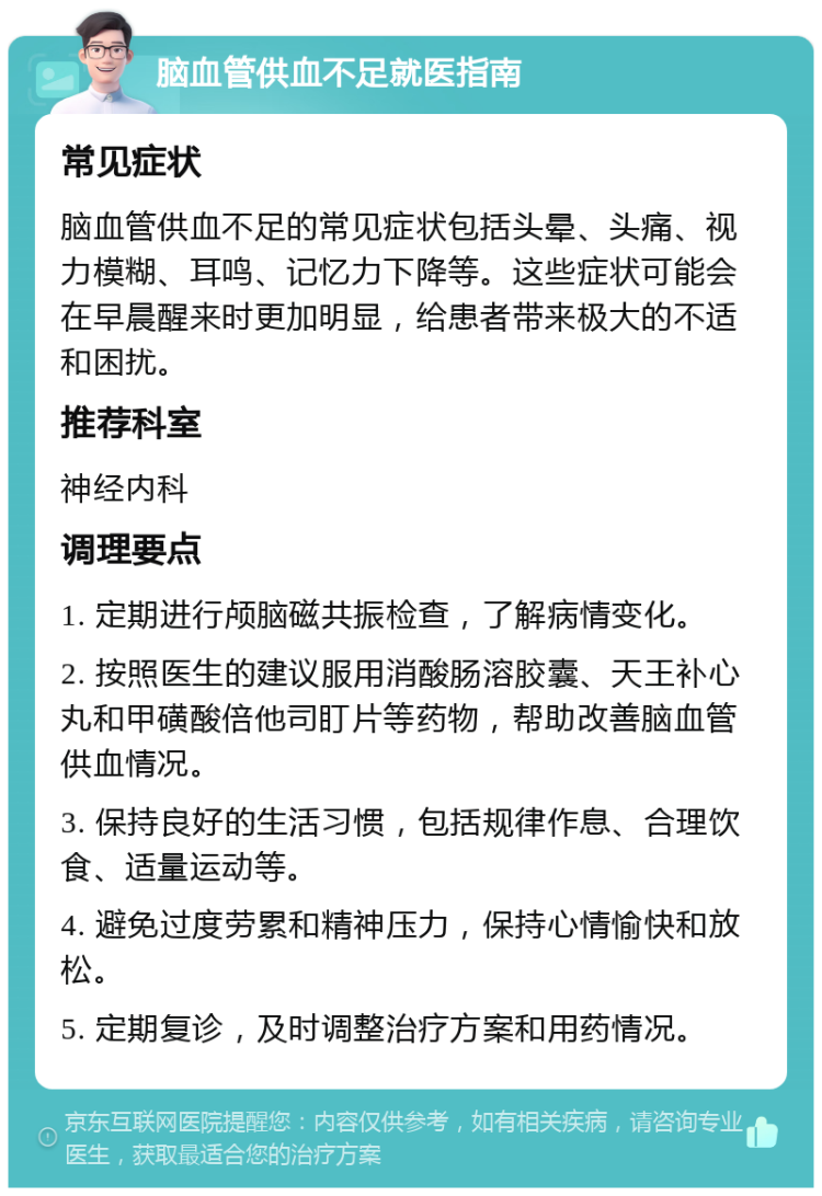 脑血管供血不足就医指南 常见症状 脑血管供血不足的常见症状包括头晕、头痛、视力模糊、耳鸣、记忆力下降等。这些症状可能会在早晨醒来时更加明显，给患者带来极大的不适和困扰。 推荐科室 神经内科 调理要点 1. 定期进行颅脑磁共振检查，了解病情变化。 2. 按照医生的建议服用消酸肠溶胶囊、天王补心丸和甲磺酸倍他司盯片等药物，帮助改善脑血管供血情况。 3. 保持良好的生活习惯，包括规律作息、合理饮食、适量运动等。 4. 避免过度劳累和精神压力，保持心情愉快和放松。 5. 定期复诊，及时调整治疗方案和用药情况。