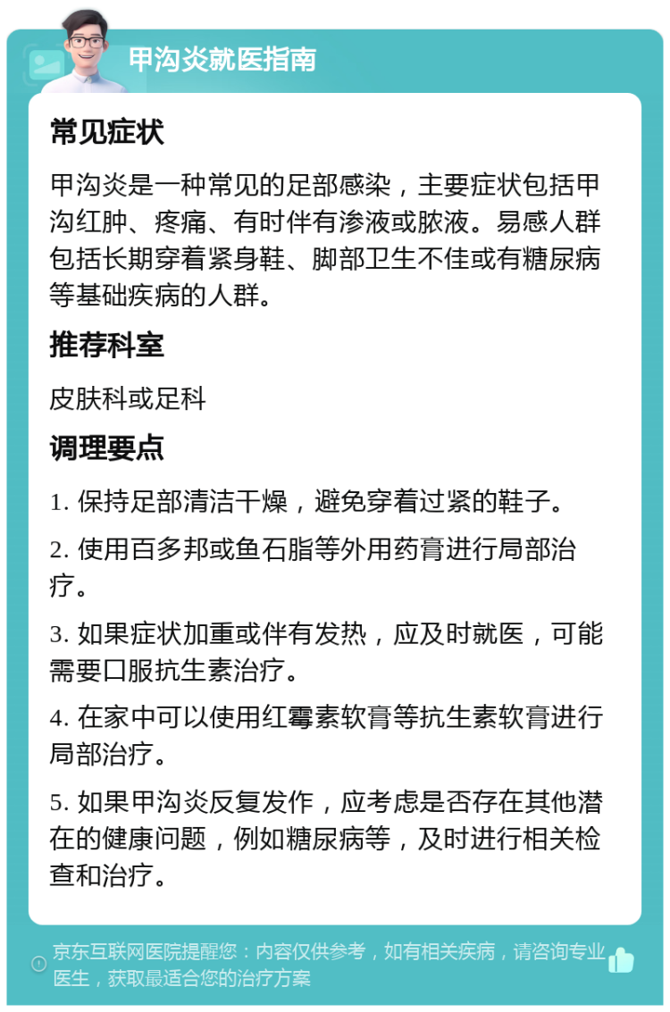 甲沟炎就医指南 常见症状 甲沟炎是一种常见的足部感染，主要症状包括甲沟红肿、疼痛、有时伴有渗液或脓液。易感人群包括长期穿着紧身鞋、脚部卫生不佳或有糖尿病等基础疾病的人群。 推荐科室 皮肤科或足科 调理要点 1. 保持足部清洁干燥，避免穿着过紧的鞋子。 2. 使用百多邦或鱼石脂等外用药膏进行局部治疗。 3. 如果症状加重或伴有发热，应及时就医，可能需要口服抗生素治疗。 4. 在家中可以使用红霉素软膏等抗生素软膏进行局部治疗。 5. 如果甲沟炎反复发作，应考虑是否存在其他潜在的健康问题，例如糖尿病等，及时进行相关检查和治疗。