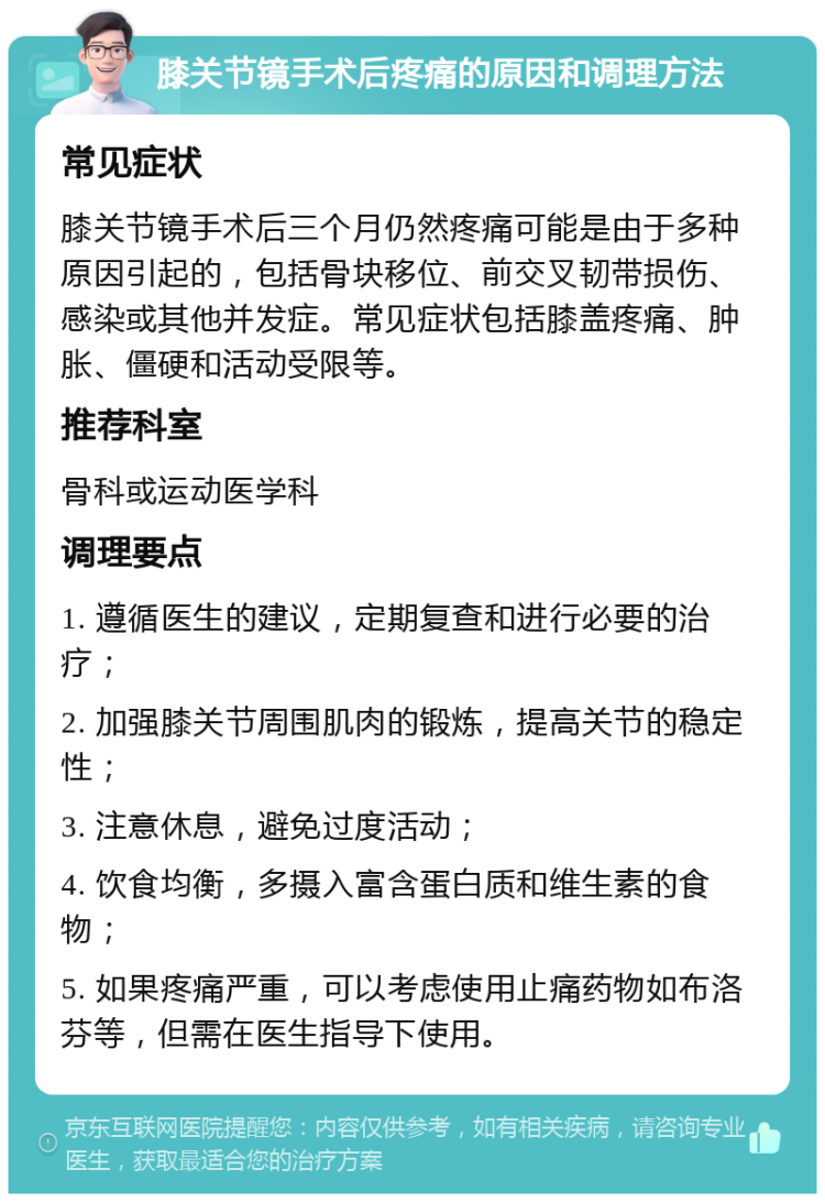 膝关节镜手术后疼痛的原因和调理方法 常见症状 膝关节镜手术后三个月仍然疼痛可能是由于多种原因引起的，包括骨块移位、前交叉韧带损伤、感染或其他并发症。常见症状包括膝盖疼痛、肿胀、僵硬和活动受限等。 推荐科室 骨科或运动医学科 调理要点 1. 遵循医生的建议，定期复查和进行必要的治疗； 2. 加强膝关节周围肌肉的锻炼，提高关节的稳定性； 3. 注意休息，避免过度活动； 4. 饮食均衡，多摄入富含蛋白质和维生素的食物； 5. 如果疼痛严重，可以考虑使用止痛药物如布洛芬等，但需在医生指导下使用。