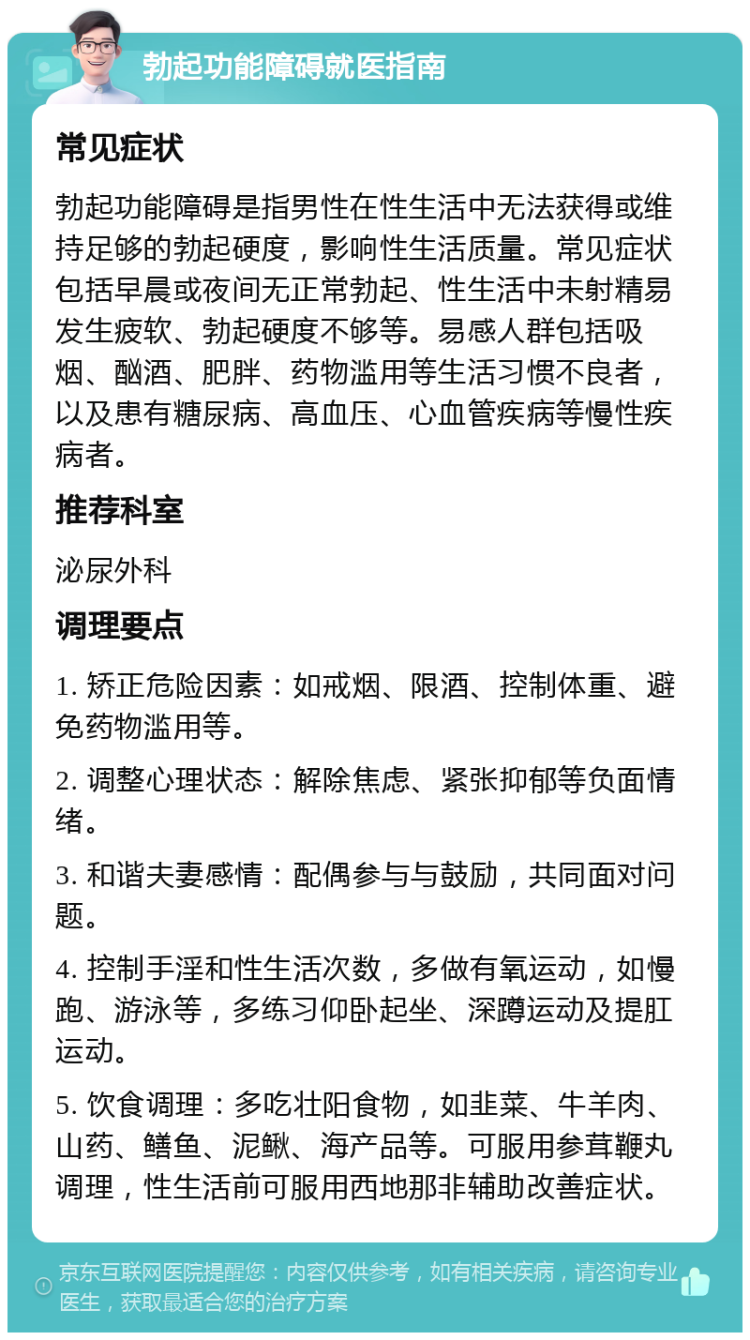 勃起功能障碍就医指南 常见症状 勃起功能障碍是指男性在性生活中无法获得或维持足够的勃起硬度，影响性生活质量。常见症状包括早晨或夜间无正常勃起、性生活中未射精易发生疲软、勃起硬度不够等。易感人群包括吸烟、酗酒、肥胖、药物滥用等生活习惯不良者，以及患有糖尿病、高血压、心血管疾病等慢性疾病者。 推荐科室 泌尿外科 调理要点 1. 矫正危险因素：如戒烟、限酒、控制体重、避免药物滥用等。 2. 调整心理状态：解除焦虑、紧张抑郁等负面情绪。 3. 和谐夫妻感情：配偶参与与鼓励，共同面对问题。 4. 控制手淫和性生活次数，多做有氧运动，如慢跑、游泳等，多练习仰卧起坐、深蹲运动及提肛运动。 5. 饮食调理：多吃壮阳食物，如韭菜、牛羊肉、山药、鳝鱼、泥鳅、海产品等。可服用参茸鞭丸调理，性生活前可服用西地那非辅助改善症状。