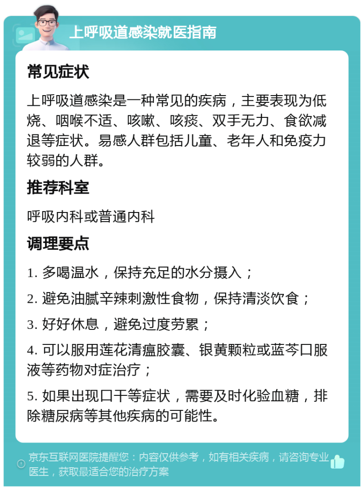 上呼吸道感染就医指南 常见症状 上呼吸道感染是一种常见的疾病，主要表现为低烧、咽喉不适、咳嗽、咳痰、双手无力、食欲减退等症状。易感人群包括儿童、老年人和免疫力较弱的人群。 推荐科室 呼吸内科或普通内科 调理要点 1. 多喝温水，保持充足的水分摄入； 2. 避免油腻辛辣刺激性食物，保持清淡饮食； 3. 好好休息，避免过度劳累； 4. 可以服用莲花清瘟胶囊、银黄颗粒或蓝芩口服液等药物对症治疗； 5. 如果出现口干等症状，需要及时化验血糖，排除糖尿病等其他疾病的可能性。