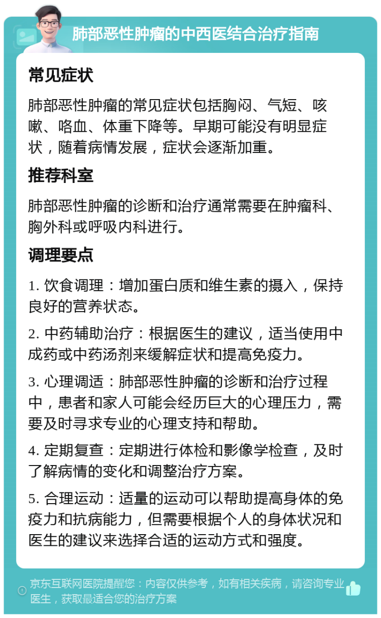 肺部恶性肿瘤的中西医结合治疗指南 常见症状 肺部恶性肿瘤的常见症状包括胸闷、气短、咳嗽、咯血、体重下降等。早期可能没有明显症状，随着病情发展，症状会逐渐加重。 推荐科室 肺部恶性肿瘤的诊断和治疗通常需要在肿瘤科、胸外科或呼吸内科进行。 调理要点 1. 饮食调理：增加蛋白质和维生素的摄入，保持良好的营养状态。 2. 中药辅助治疗：根据医生的建议，适当使用中成药或中药汤剂来缓解症状和提高免疫力。 3. 心理调适：肺部恶性肿瘤的诊断和治疗过程中，患者和家人可能会经历巨大的心理压力，需要及时寻求专业的心理支持和帮助。 4. 定期复查：定期进行体检和影像学检查，及时了解病情的变化和调整治疗方案。 5. 合理运动：适量的运动可以帮助提高身体的免疫力和抗病能力，但需要根据个人的身体状况和医生的建议来选择合适的运动方式和强度。