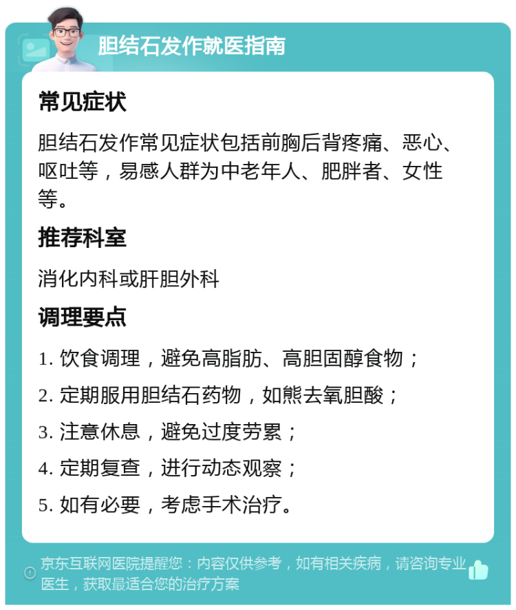 胆结石发作就医指南 常见症状 胆结石发作常见症状包括前胸后背疼痛、恶心、呕吐等，易感人群为中老年人、肥胖者、女性等。 推荐科室 消化内科或肝胆外科 调理要点 1. 饮食调理，避免高脂肪、高胆固醇食物； 2. 定期服用胆结石药物，如熊去氧胆酸； 3. 注意休息，避免过度劳累； 4. 定期复查，进行动态观察； 5. 如有必要，考虑手术治疗。