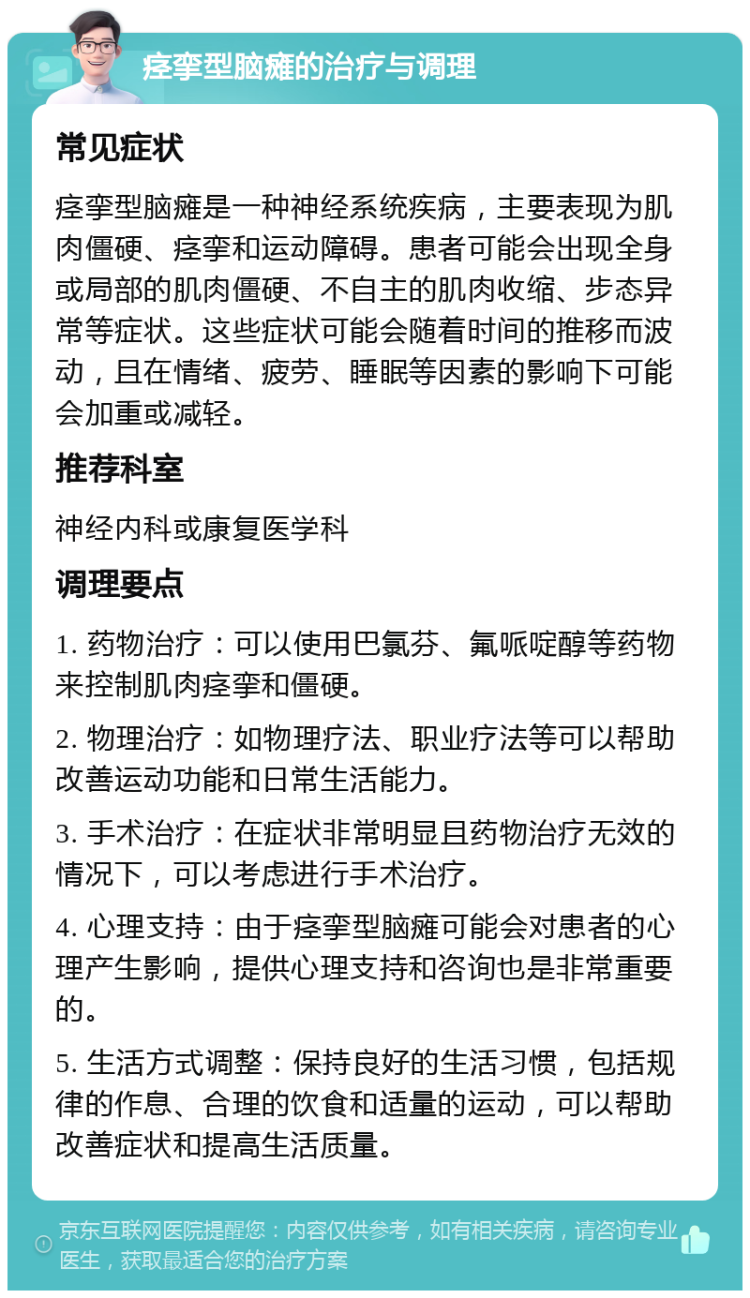 痉挛型脑瘫的治疗与调理 常见症状 痉挛型脑瘫是一种神经系统疾病，主要表现为肌肉僵硬、痉挛和运动障碍。患者可能会出现全身或局部的肌肉僵硬、不自主的肌肉收缩、步态异常等症状。这些症状可能会随着时间的推移而波动，且在情绪、疲劳、睡眠等因素的影响下可能会加重或减轻。 推荐科室 神经内科或康复医学科 调理要点 1. 药物治疗：可以使用巴氯芬、氟哌啶醇等药物来控制肌肉痉挛和僵硬。 2. 物理治疗：如物理疗法、职业疗法等可以帮助改善运动功能和日常生活能力。 3. 手术治疗：在症状非常明显且药物治疗无效的情况下，可以考虑进行手术治疗。 4. 心理支持：由于痉挛型脑瘫可能会对患者的心理产生影响，提供心理支持和咨询也是非常重要的。 5. 生活方式调整：保持良好的生活习惯，包括规律的作息、合理的饮食和适量的运动，可以帮助改善症状和提高生活质量。