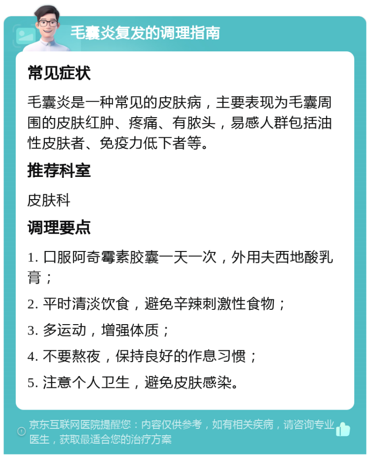 毛囊炎复发的调理指南 常见症状 毛囊炎是一种常见的皮肤病，主要表现为毛囊周围的皮肤红肿、疼痛、有脓头，易感人群包括油性皮肤者、免疫力低下者等。 推荐科室 皮肤科 调理要点 1. 口服阿奇霉素胶囊一天一次，外用夫西地酸乳膏； 2. 平时清淡饮食，避免辛辣刺激性食物； 3. 多运动，增强体质； 4. 不要熬夜，保持良好的作息习惯； 5. 注意个人卫生，避免皮肤感染。