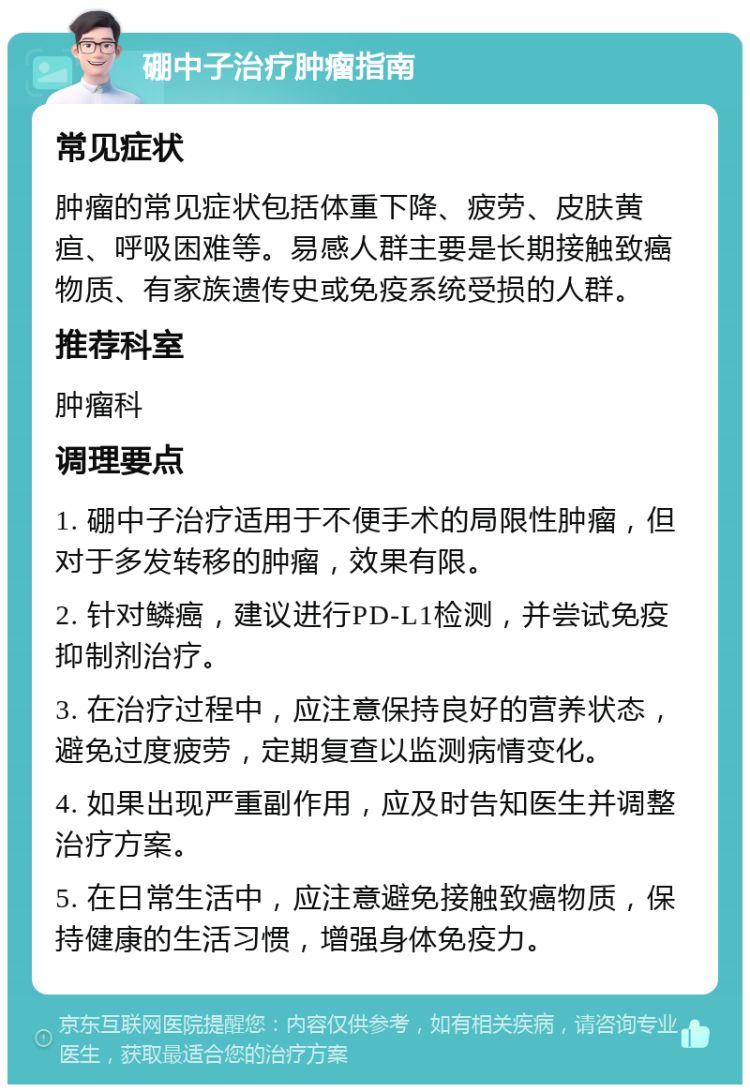 硼中子治疗肿瘤指南 常见症状 肿瘤的常见症状包括体重下降、疲劳、皮肤黄疸、呼吸困难等。易感人群主要是长期接触致癌物质、有家族遗传史或免疫系统受损的人群。 推荐科室 肿瘤科 调理要点 1. 硼中子治疗适用于不便手术的局限性肿瘤，但对于多发转移的肿瘤，效果有限。 2. 针对鳞癌，建议进行PD-L1检测，并尝试免疫抑制剂治疗。 3. 在治疗过程中，应注意保持良好的营养状态，避免过度疲劳，定期复查以监测病情变化。 4. 如果出现严重副作用，应及时告知医生并调整治疗方案。 5. 在日常生活中，应注意避免接触致癌物质，保持健康的生活习惯，增强身体免疫力。