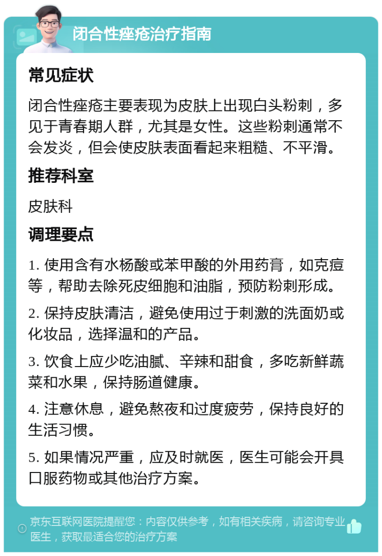 闭合性痤疮治疗指南 常见症状 闭合性痤疮主要表现为皮肤上出现白头粉刺，多见于青春期人群，尤其是女性。这些粉刺通常不会发炎，但会使皮肤表面看起来粗糙、不平滑。 推荐科室 皮肤科 调理要点 1. 使用含有水杨酸或苯甲酸的外用药膏，如克痘等，帮助去除死皮细胞和油脂，预防粉刺形成。 2. 保持皮肤清洁，避免使用过于刺激的洗面奶或化妆品，选择温和的产品。 3. 饮食上应少吃油腻、辛辣和甜食，多吃新鲜蔬菜和水果，保持肠道健康。 4. 注意休息，避免熬夜和过度疲劳，保持良好的生活习惯。 5. 如果情况严重，应及时就医，医生可能会开具口服药物或其他治疗方案。