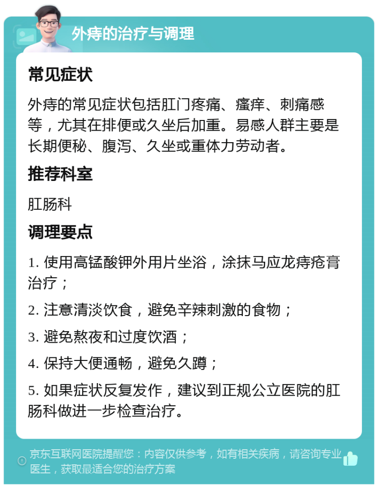 外痔的治疗与调理 常见症状 外痔的常见症状包括肛门疼痛、瘙痒、刺痛感等，尤其在排便或久坐后加重。易感人群主要是长期便秘、腹泻、久坐或重体力劳动者。 推荐科室 肛肠科 调理要点 1. 使用高锰酸钾外用片坐浴，涂抹马应龙痔疮膏治疗； 2. 注意清淡饮食，避免辛辣刺激的食物； 3. 避免熬夜和过度饮酒； 4. 保持大便通畅，避免久蹲； 5. 如果症状反复发作，建议到正规公立医院的肛肠科做进一步检查治疗。