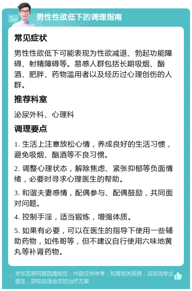 男性性欲低下的调理指南 常见症状 男性性欲低下可能表现为性欲减退、勃起功能障碍、射精障碍等。易感人群包括长期吸烟、酗酒、肥胖、药物滥用者以及经历过心理创伤的人群。 推荐科室 泌尿外科、心理科 调理要点 1. 生活上注意放松心情，养成良好的生活习惯，避免吸烟、酗酒等不良习惯。 2. 调整心理状态，解除焦虑、紧张抑郁等负面情绪，必要时寻求心理医生的帮助。 3. 和谐夫妻感情，配偶参与、配偶鼓励，共同面对问题。 4. 控制手淫，适当锻炼，增强体质。 5. 如果有必要，可以在医生的指导下使用一些辅助药物，如伟哥等，但不建议自行使用六味地黄丸等补肾药物。