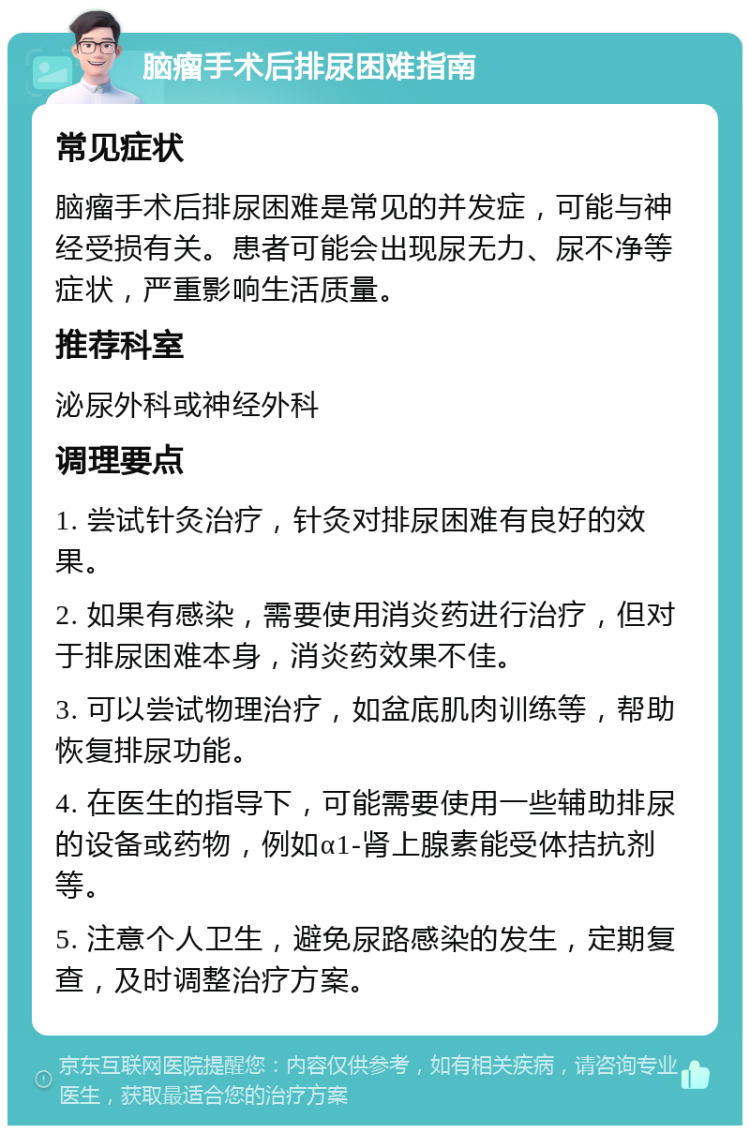 脑瘤手术后排尿困难指南 常见症状 脑瘤手术后排尿困难是常见的并发症，可能与神经受损有关。患者可能会出现尿无力、尿不净等症状，严重影响生活质量。 推荐科室 泌尿外科或神经外科 调理要点 1. 尝试针灸治疗，针灸对排尿困难有良好的效果。 2. 如果有感染，需要使用消炎药进行治疗，但对于排尿困难本身，消炎药效果不佳。 3. 可以尝试物理治疗，如盆底肌肉训练等，帮助恢复排尿功能。 4. 在医生的指导下，可能需要使用一些辅助排尿的设备或药物，例如α1-肾上腺素能受体拮抗剂等。 5. 注意个人卫生，避免尿路感染的发生，定期复查，及时调整治疗方案。