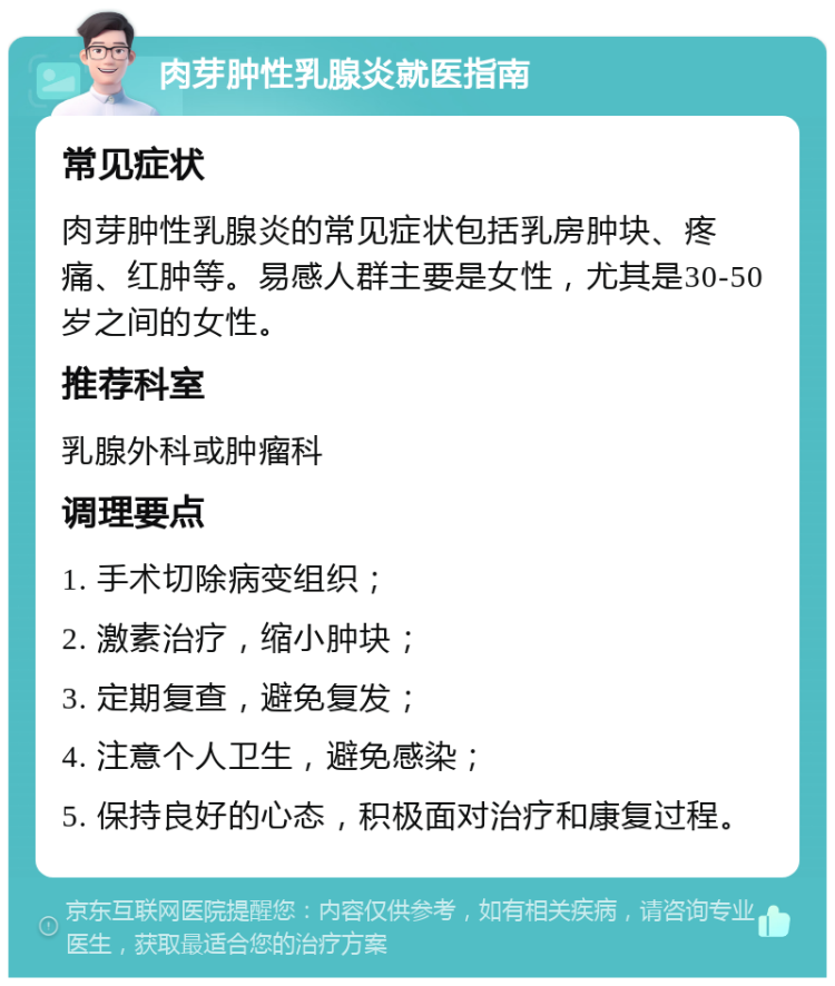 肉芽肿性乳腺炎就医指南 常见症状 肉芽肿性乳腺炎的常见症状包括乳房肿块、疼痛、红肿等。易感人群主要是女性，尤其是30-50岁之间的女性。 推荐科室 乳腺外科或肿瘤科 调理要点 1. 手术切除病变组织； 2. 激素治疗，缩小肿块； 3. 定期复查，避免复发； 4. 注意个人卫生，避免感染； 5. 保持良好的心态，积极面对治疗和康复过程。