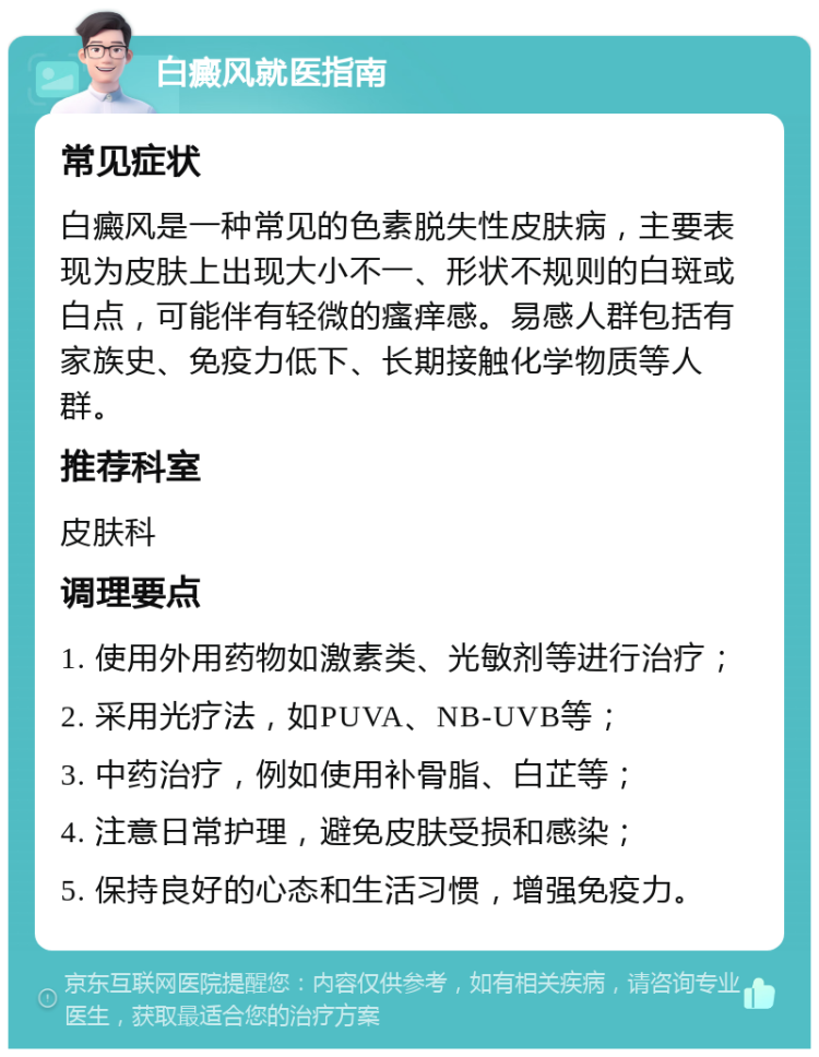 白癜风就医指南 常见症状 白癜风是一种常见的色素脱失性皮肤病，主要表现为皮肤上出现大小不一、形状不规则的白斑或白点，可能伴有轻微的瘙痒感。易感人群包括有家族史、免疫力低下、长期接触化学物质等人群。 推荐科室 皮肤科 调理要点 1. 使用外用药物如激素类、光敏剂等进行治疗； 2. 采用光疗法，如PUVA、NB-UVB等； 3. 中药治疗，例如使用补骨脂、白芷等； 4. 注意日常护理，避免皮肤受损和感染； 5. 保持良好的心态和生活习惯，增强免疫力。