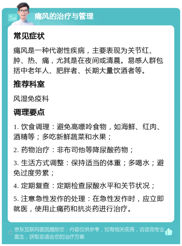 痛风的治疗与管理 常见症状 痛风是一种代谢性疾病，主要表现为关节红、肿、热、痛，尤其是在夜间或清晨。易感人群包括中老年人、肥胖者、长期大量饮酒者等。 推荐科室 风湿免疫科 调理要点 1. 饮食调理：避免高嘌呤食物，如海鲜、红肉、酒精等；多吃新鲜蔬菜和水果； 2. 药物治疗：非布司他等降尿酸药物； 3. 生活方式调整：保持适当的体重；多喝水；避免过度劳累； 4. 定期复查：定期检查尿酸水平和关节状况； 5. 注意急性发作的处理：在急性发作时，应立即就医，使用止痛药和抗炎药进行治疗。