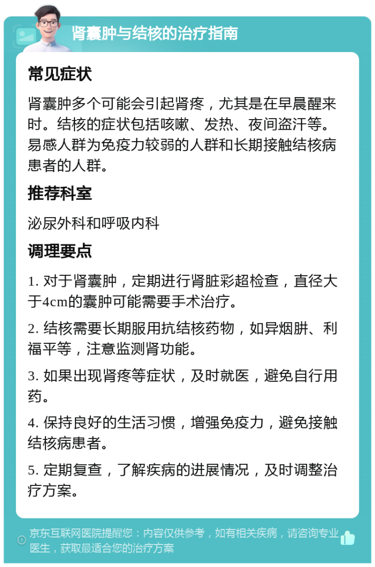 肾囊肿与结核的治疗指南 常见症状 肾囊肿多个可能会引起肾疼，尤其是在早晨醒来时。结核的症状包括咳嗽、发热、夜间盗汗等。易感人群为免疫力较弱的人群和长期接触结核病患者的人群。 推荐科室 泌尿外科和呼吸内科 调理要点 1. 对于肾囊肿，定期进行肾脏彩超检查，直径大于4cm的囊肿可能需要手术治疗。 2. 结核需要长期服用抗结核药物，如异烟肼、利福平等，注意监测肾功能。 3. 如果出现肾疼等症状，及时就医，避免自行用药。 4. 保持良好的生活习惯，增强免疫力，避免接触结核病患者。 5. 定期复查，了解疾病的进展情况，及时调整治疗方案。