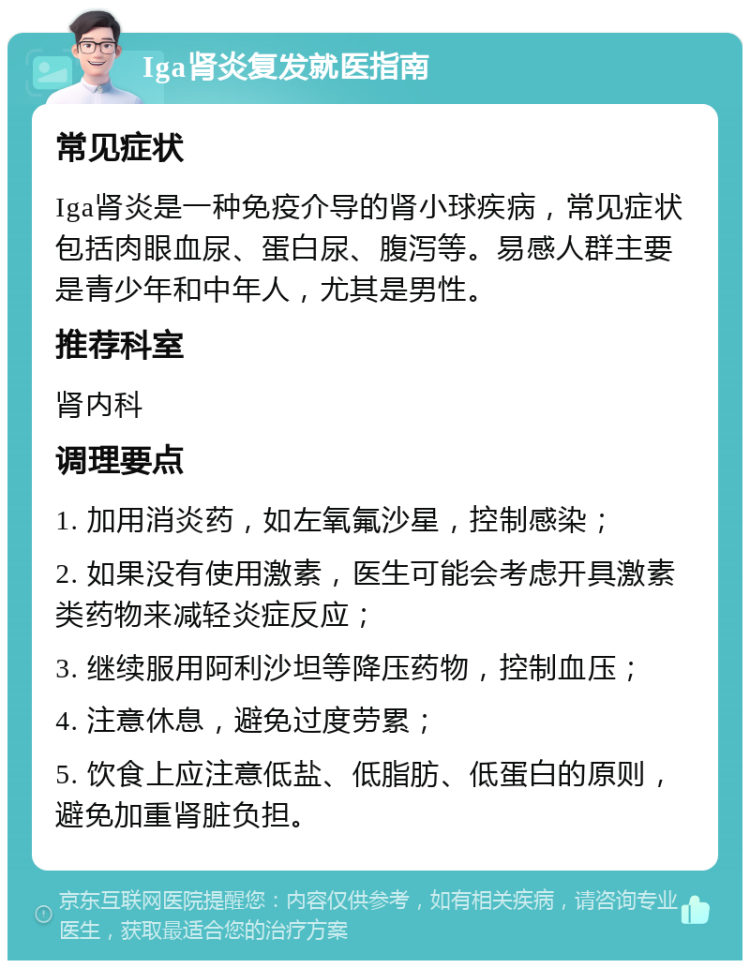 Iga肾炎复发就医指南 常见症状 Iga肾炎是一种免疫介导的肾小球疾病，常见症状包括肉眼血尿、蛋白尿、腹泻等。易感人群主要是青少年和中年人，尤其是男性。 推荐科室 肾内科 调理要点 1. 加用消炎药，如左氧氟沙星，控制感染； 2. 如果没有使用激素，医生可能会考虑开具激素类药物来减轻炎症反应； 3. 继续服用阿利沙坦等降压药物，控制血压； 4. 注意休息，避免过度劳累； 5. 饮食上应注意低盐、低脂肪、低蛋白的原则，避免加重肾脏负担。