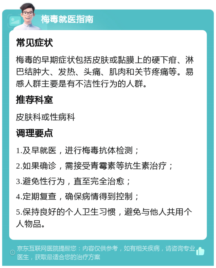 梅毒就医指南 常见症状 梅毒的早期症状包括皮肤或黏膜上的硬下疳、淋巴结肿大、发热、头痛、肌肉和关节疼痛等。易感人群主要是有不洁性行为的人群。 推荐科室 皮肤科或性病科 调理要点 1.及早就医，进行梅毒抗体检测； 2.如果确诊，需接受青霉素等抗生素治疗； 3.避免性行为，直至完全治愈； 4.定期复查，确保病情得到控制； 5.保持良好的个人卫生习惯，避免与他人共用个人物品。