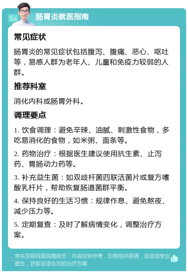 肠胃炎就医指南 常见症状 肠胃炎的常见症状包括腹泻、腹痛、恶心、呕吐等，易感人群为老年人、儿童和免疫力较弱的人群。 推荐科室 消化内科或肠胃外科。 调理要点 1. 饮食调理：避免辛辣、油腻、刺激性食物，多吃易消化的食物，如米粥、面条等。 2. 药物治疗：根据医生建议使用抗生素、止泻药、胃肠动力药等。 3. 补充益生菌：如双歧杆菌四联活菌片或复方嗜酸乳杆片，帮助恢复肠道菌群平衡。 4. 保持良好的生活习惯：规律作息、避免熬夜、减少压力等。 5. 定期复查：及时了解病情变化，调整治疗方案。