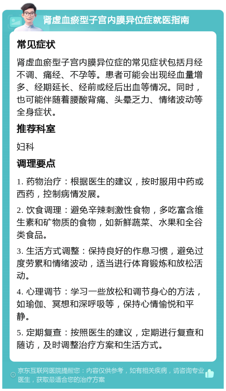 肾虚血瘀型子宫内膜异位症就医指南 常见症状 肾虚血瘀型子宫内膜异位症的常见症状包括月经不调、痛经、不孕等。患者可能会出现经血量增多、经期延长、经前或经后出血等情况。同时，也可能伴随着腰酸背痛、头晕乏力、情绪波动等全身症状。 推荐科室 妇科 调理要点 1. 药物治疗：根据医生的建议，按时服用中药或西药，控制病情发展。 2. 饮食调理：避免辛辣刺激性食物，多吃富含维生素和矿物质的食物，如新鲜蔬菜、水果和全谷类食品。 3. 生活方式调整：保持良好的作息习惯，避免过度劳累和情绪波动，适当进行体育锻炼和放松活动。 4. 心理调节：学习一些放松和调节身心的方法，如瑜伽、冥想和深呼吸等，保持心情愉悦和平静。 5. 定期复查：按照医生的建议，定期进行复查和随访，及时调整治疗方案和生活方式。