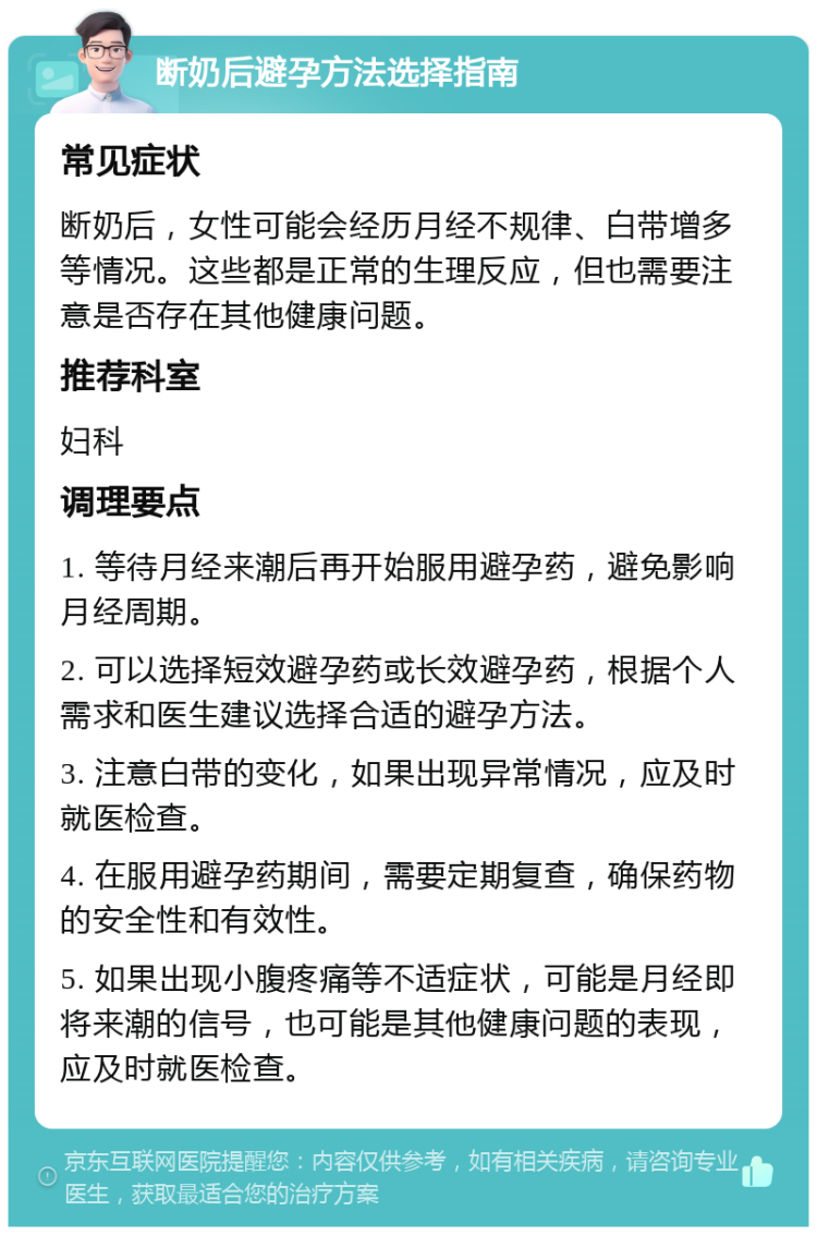 断奶后避孕方法选择指南 常见症状 断奶后，女性可能会经历月经不规律、白带增多等情况。这些都是正常的生理反应，但也需要注意是否存在其他健康问题。 推荐科室 妇科 调理要点 1. 等待月经来潮后再开始服用避孕药，避免影响月经周期。 2. 可以选择短效避孕药或长效避孕药，根据个人需求和医生建议选择合适的避孕方法。 3. 注意白带的变化，如果出现异常情况，应及时就医检查。 4. 在服用避孕药期间，需要定期复查，确保药物的安全性和有效性。 5. 如果出现小腹疼痛等不适症状，可能是月经即将来潮的信号，也可能是其他健康问题的表现，应及时就医检查。