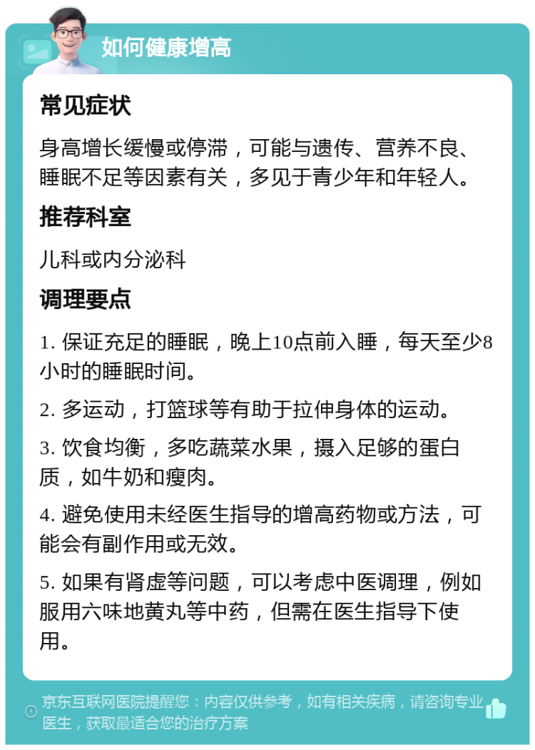 如何健康增高 常见症状 身高增长缓慢或停滞，可能与遗传、营养不良、睡眠不足等因素有关，多见于青少年和年轻人。 推荐科室 儿科或内分泌科 调理要点 1. 保证充足的睡眠，晚上10点前入睡，每天至少8小时的睡眠时间。 2. 多运动，打篮球等有助于拉伸身体的运动。 3. 饮食均衡，多吃蔬菜水果，摄入足够的蛋白质，如牛奶和瘦肉。 4. 避免使用未经医生指导的增高药物或方法，可能会有副作用或无效。 5. 如果有肾虚等问题，可以考虑中医调理，例如服用六味地黄丸等中药，但需在医生指导下使用。