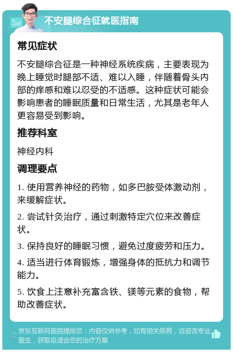 不安腿综合征就医指南 常见症状 不安腿综合征是一种神经系统疾病，主要表现为晚上睡觉时腿部不适、难以入睡，伴随着骨头内部的痒感和难以忍受的不适感。这种症状可能会影响患者的睡眠质量和日常生活，尤其是老年人更容易受到影响。 推荐科室 神经内科 调理要点 1. 使用营养神经的药物，如多巴胺受体激动剂，来缓解症状。 2. 尝试针灸治疗，通过刺激特定穴位来改善症状。 3. 保持良好的睡眠习惯，避免过度疲劳和压力。 4. 适当进行体育锻炼，增强身体的抵抗力和调节能力。 5. 饮食上注意补充富含铁、镁等元素的食物，帮助改善症状。