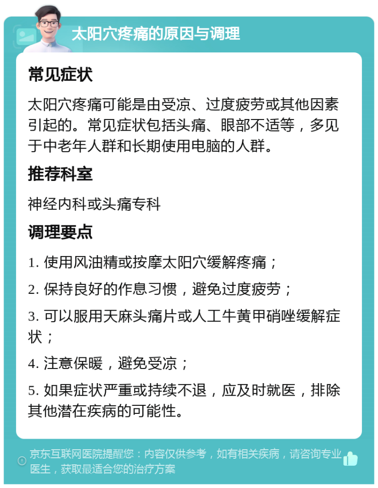 太阳穴疼痛的原因与调理 常见症状 太阳穴疼痛可能是由受凉、过度疲劳或其他因素引起的。常见症状包括头痛、眼部不适等，多见于中老年人群和长期使用电脑的人群。 推荐科室 神经内科或头痛专科 调理要点 1. 使用风油精或按摩太阳穴缓解疼痛； 2. 保持良好的作息习惯，避免过度疲劳； 3. 可以服用天麻头痛片或人工牛黄甲硝唑缓解症状； 4. 注意保暖，避免受凉； 5. 如果症状严重或持续不退，应及时就医，排除其他潜在疾病的可能性。