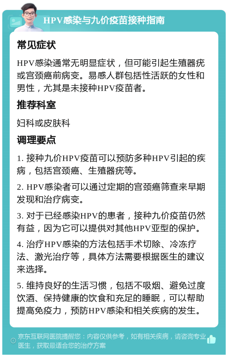 HPV感染与九价疫苗接种指南 常见症状 HPV感染通常无明显症状，但可能引起生殖器疣或宫颈癌前病变。易感人群包括性活跃的女性和男性，尤其是未接种HPV疫苗者。 推荐科室 妇科或皮肤科 调理要点 1. 接种九价HPV疫苗可以预防多种HPV引起的疾病，包括宫颈癌、生殖器疣等。 2. HPV感染者可以通过定期的宫颈癌筛查来早期发现和治疗病变。 3. 对于已经感染HPV的患者，接种九价疫苗仍然有益，因为它可以提供对其他HPV亚型的保护。 4. 治疗HPV感染的方法包括手术切除、冷冻疗法、激光治疗等，具体方法需要根据医生的建议来选择。 5. 维持良好的生活习惯，包括不吸烟、避免过度饮酒、保持健康的饮食和充足的睡眠，可以帮助提高免疫力，预防HPV感染和相关疾病的发生。