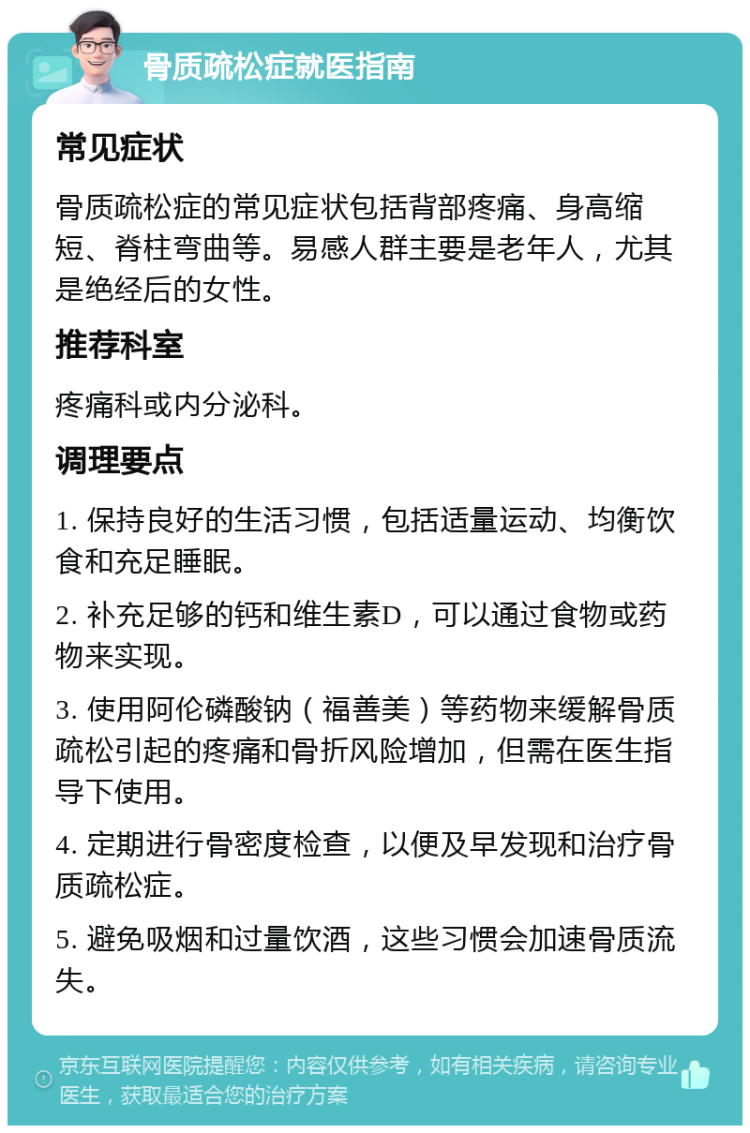 骨质疏松症就医指南 常见症状 骨质疏松症的常见症状包括背部疼痛、身高缩短、脊柱弯曲等。易感人群主要是老年人，尤其是绝经后的女性。 推荐科室 疼痛科或内分泌科。 调理要点 1. 保持良好的生活习惯，包括适量运动、均衡饮食和充足睡眠。 2. 补充足够的钙和维生素D，可以通过食物或药物来实现。 3. 使用阿伦磷酸钠（福善美）等药物来缓解骨质疏松引起的疼痛和骨折风险增加，但需在医生指导下使用。 4. 定期进行骨密度检查，以便及早发现和治疗骨质疏松症。 5. 避免吸烟和过量饮酒，这些习惯会加速骨质流失。